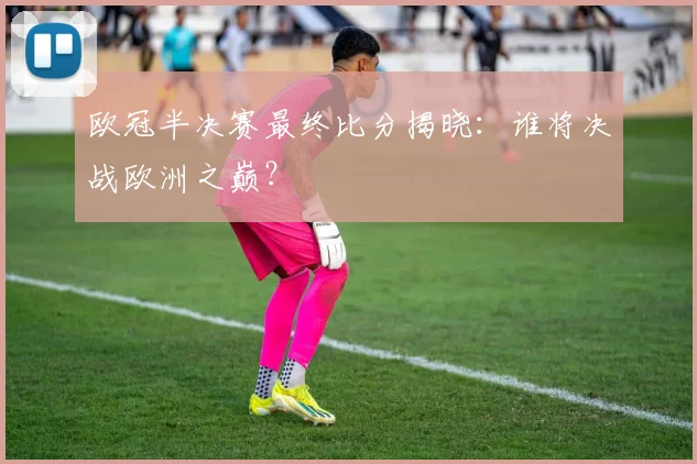 欧冠半决赛最终比分揭晓：谁将决战欧洲之巅？