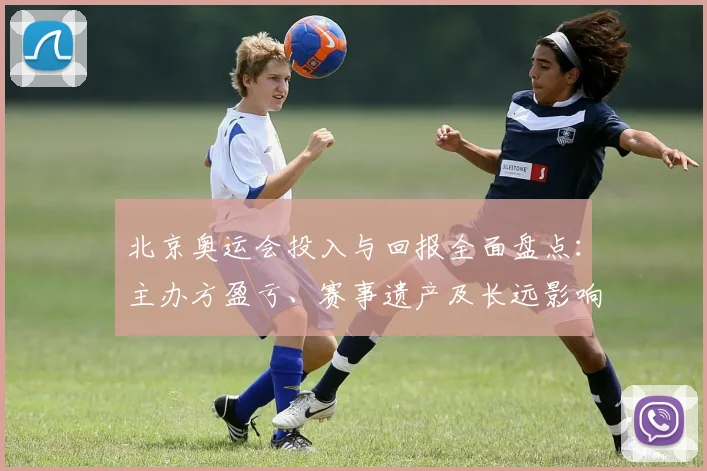 北京奥运会投入与回报全面盘点：主办方盈亏、赛事遗产及长远影响