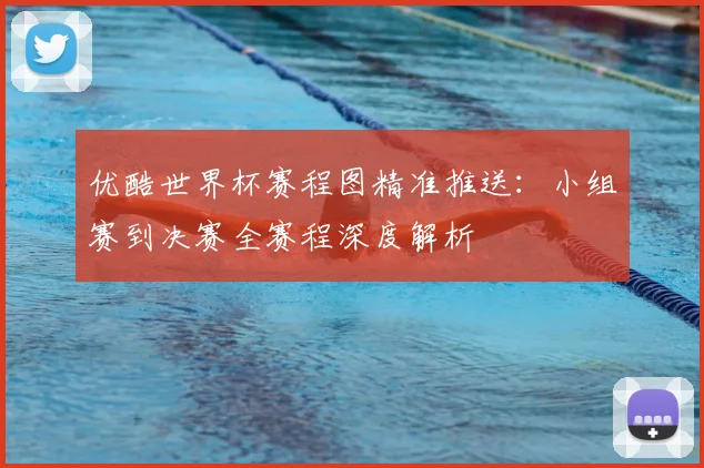 优酷世界杯赛程图精准推送：小组赛到决赛全赛程深度解析
