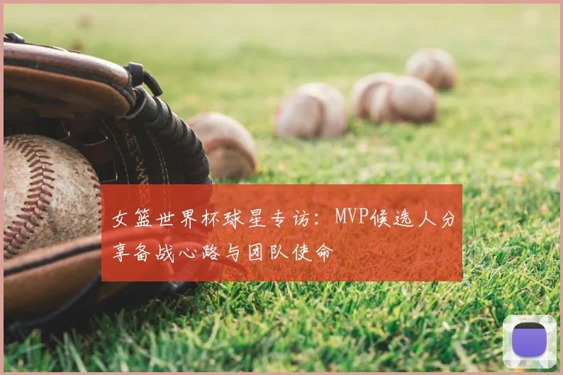 女篮世界杯球星专访：MVP候选人分享备战心路与团队使命