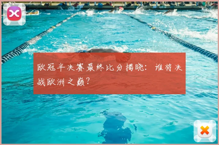欧冠半决赛最终比分揭晓：谁将决战欧洲之巅？