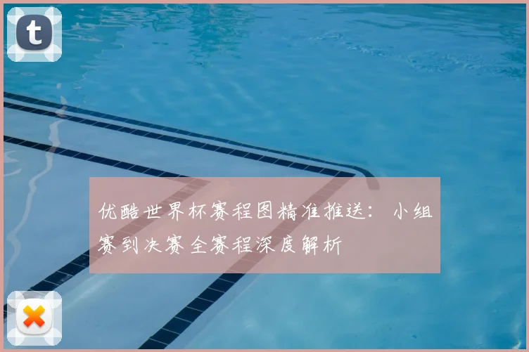 优酷世界杯赛程图精准推送：小组赛到决赛全赛程深度解析