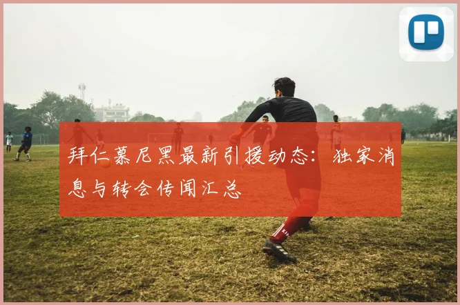 拜仁慕尼黑最新引援动态：独家消息与转会传闻汇总