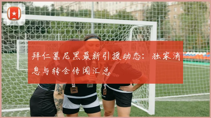 拜仁慕尼黑最新引援动态：独家消息与转会传闻汇总