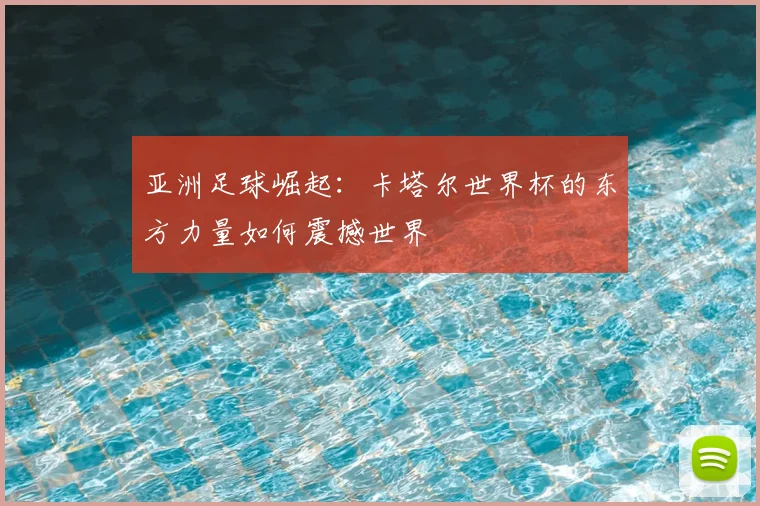 亚洲足球崛起：卡塔尔世界杯的东方力量如何震撼世界