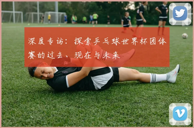深度专访：探索乒乓球世界杯团体赛的过去、现在与未来