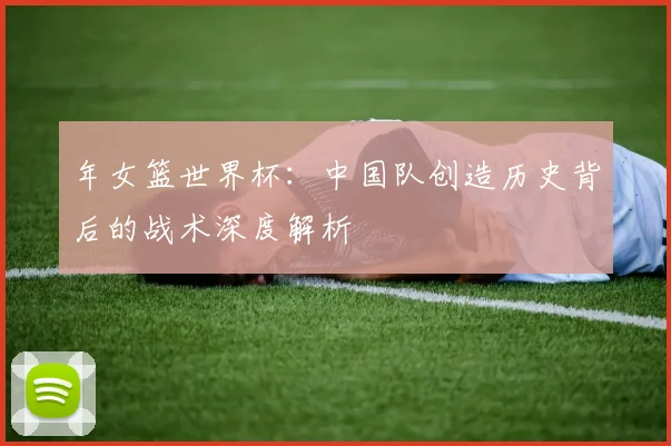 年女篮世界杯：中国队创造历史背后的战术深度解析