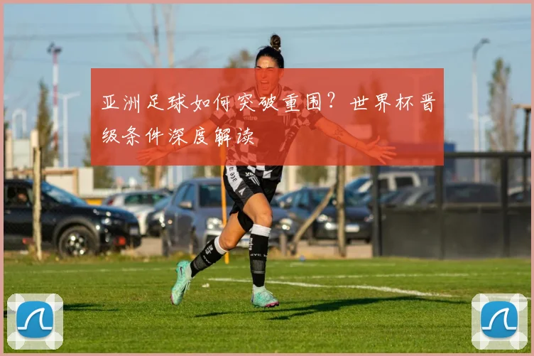 亚洲足球如何突破重围？世界杯晋级条件深度解读