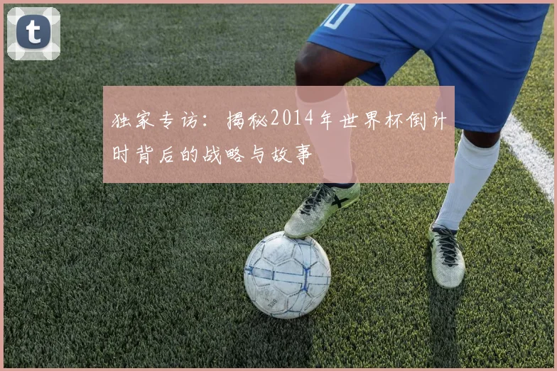 独家专访：揭秘2014年世界杯倒计时背后的战略与故事