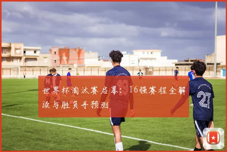 世界杯淘汰赛启幕：16强赛程全解读与胜负手预测