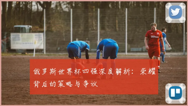 俄罗斯世界杯四强深度解析：荣耀背后的策略与争议