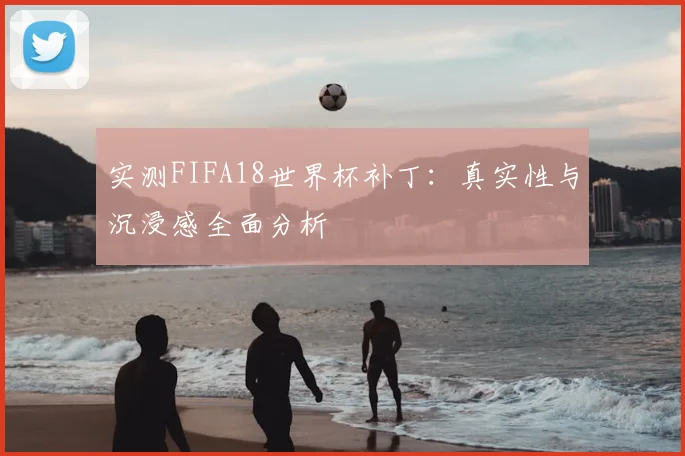 实测FIFA18世界杯补丁:真实性与沉浸感全面分析