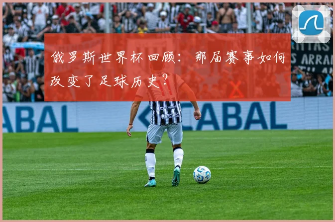 俄罗斯世界杯回顾：那届赛事如何改变了足球历史？