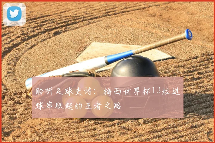 聆听足球史诗:梅西世界杯13粒进球串联起的王者之路