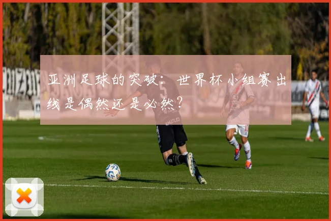 亚洲足球的突破：世界杯小组赛出线是偶然还是必然？