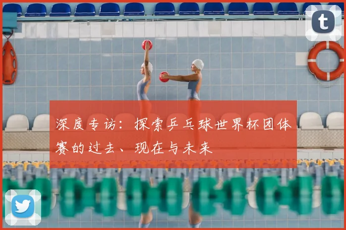 深度专访：探索乒乓球世界杯团体赛的过去、现在与未来