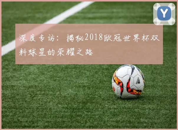 深度专访：揭秘2018欧冠世界杯双料球星的荣耀之路