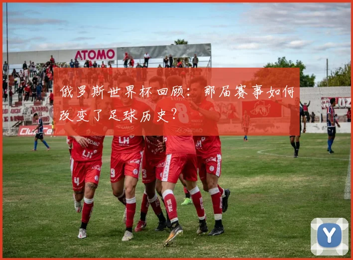 俄罗斯世界杯回顾：那届赛事如何改变了足球历史？