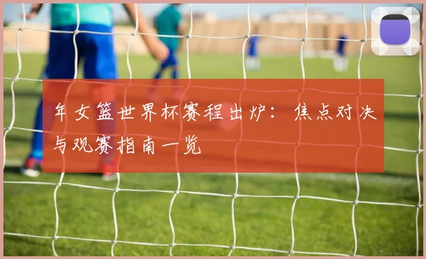 年女篮世界杯赛程出炉：焦点对决与观赛指南一览