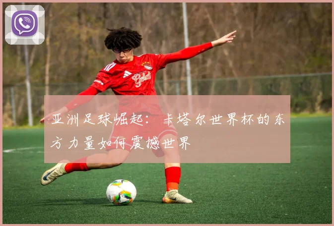 亚洲足球崛起:卡塔尔世界杯的东方力量如何震撼世界