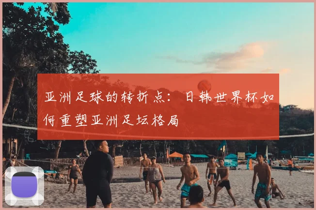 亚洲足球的转折点：日韩世界杯如何重塑亚洲足坛格局