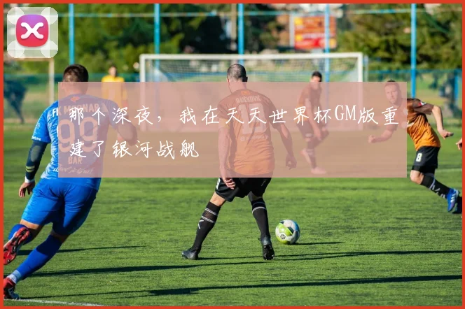 那个深夜,我在天天世界杯GM版重建了银河战舰