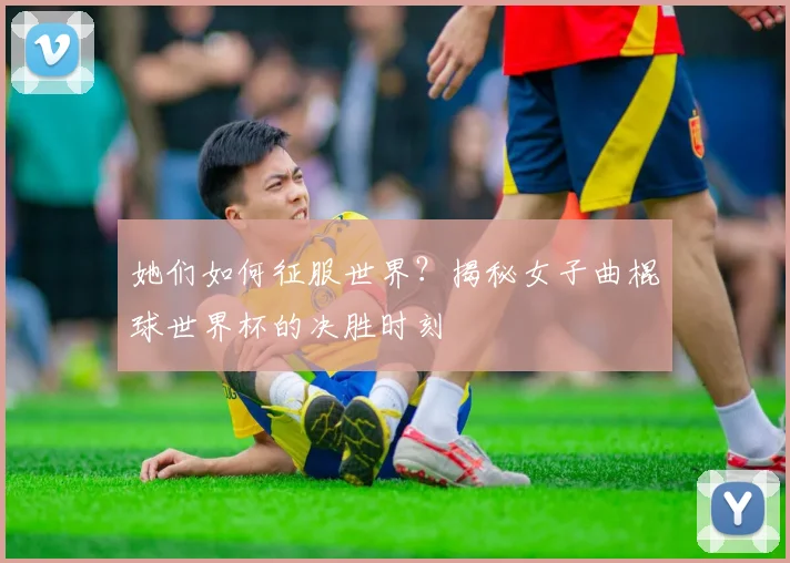 她们如何征服世界？揭秘女子曲棍球世界杯的决胜时刻