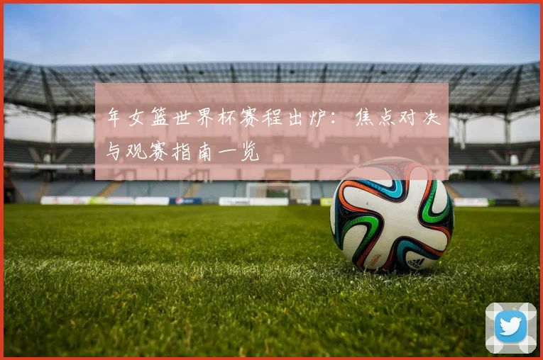 年女篮世界杯赛程出炉：焦点对决与观赛指南一览