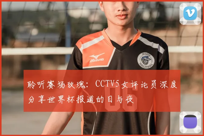 聆听赛场玫瑰:CCTV5女评论员深度分享世界杯报道的日与夜