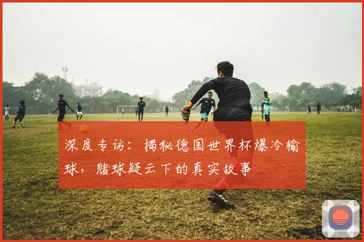深度专访：揭秘德国世界杯爆冷输球，赌球疑云下的真实故事