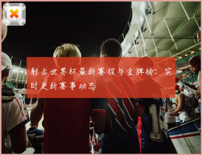 射击世界杯最新赛程与金牌榜：实时更新赛事动态