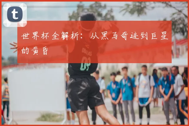 世界杯全解析:从黑马奇迹到巨星的黄昏