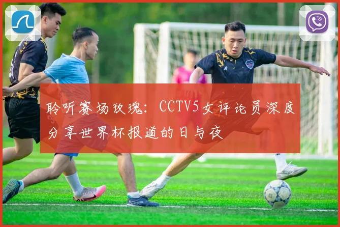 聆听赛场玫瑰：CCTV5女评论员深度分享世界杯报道的日与夜