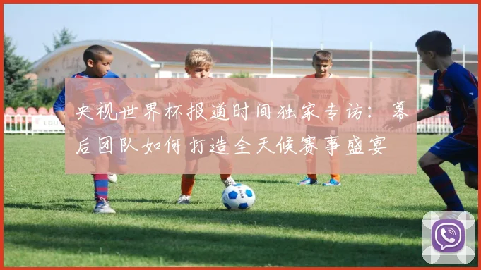央视世界杯报道时间独家专访：幕后团队如何打造全天候赛事盛宴