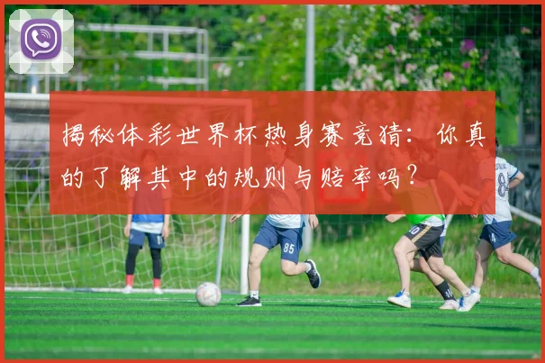 揭秘体彩世界杯热身赛竞猜：你真的了解其中的规则与赔率吗？