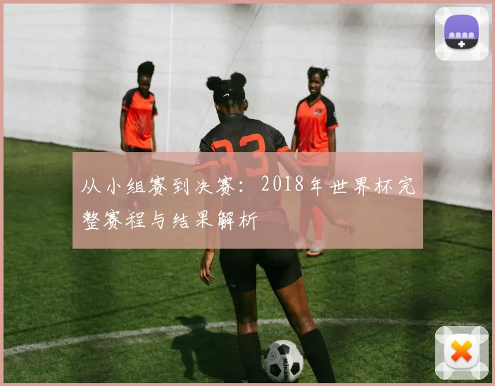 从小组赛到决赛：2018年世界杯完整赛程与结果解析