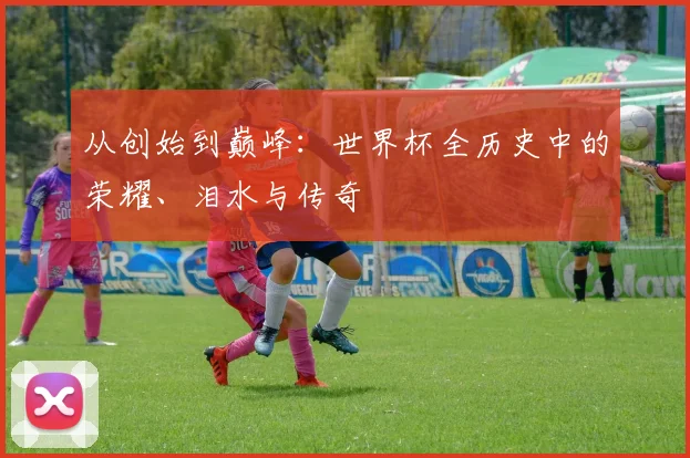 从创始到巅峰：世界杯全历史中的荣耀、泪水与传奇